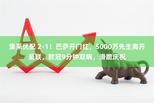 集采优配 2-1！巴萨开门红，5000万先生离开曼联，欧冠9分钟双响，滑跪庆祝