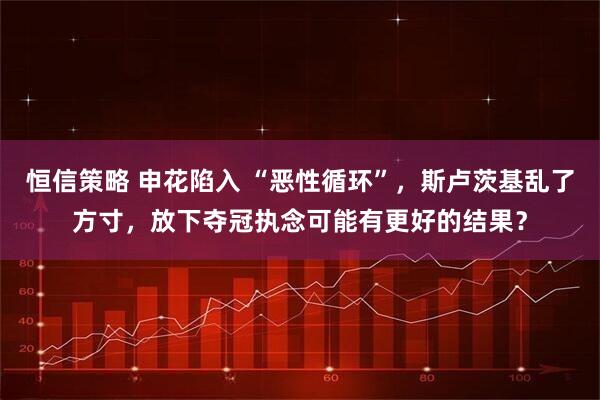 恒信策略 申花陷入 “恶性循环”，斯卢茨基乱了方寸，放下夺冠执念可能有更好的结果？