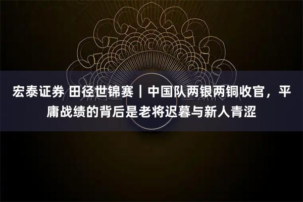 宏泰证券 田径世锦赛｜中国队两银两铜收官，平庸战绩的背后是老将迟暮与新人青涩