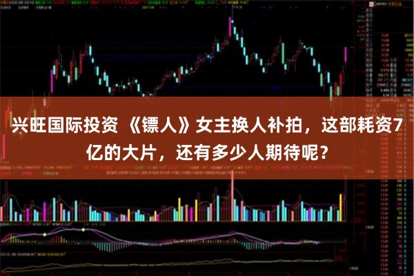 兴旺国际投资 《镖人》女主换人补拍，这部耗资7亿的大片，还有多少人期待呢？