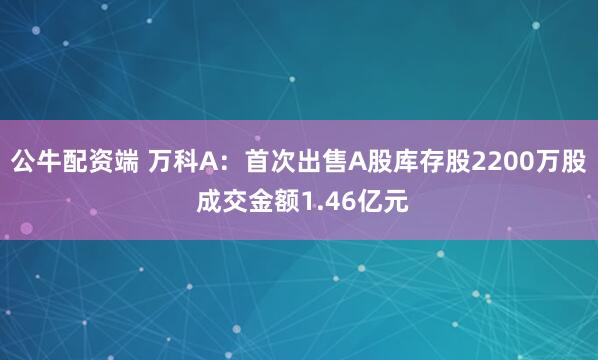 公牛配资端 万科A：首次出售A股库存股2200万股 成交金额1.46亿元