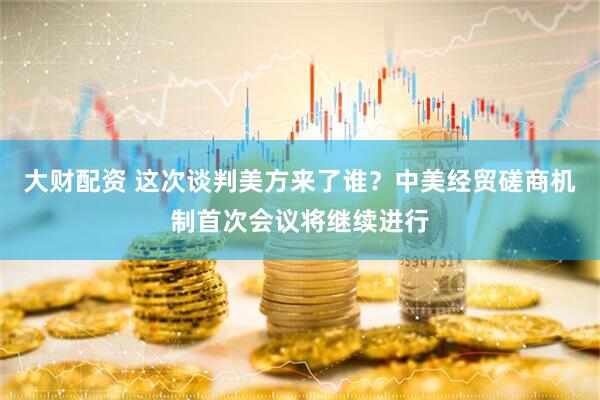 大财配资 这次谈判美方来了谁？中美经贸磋商机制首次会议将继续进行