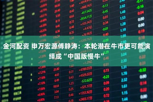 金河配资 申万宏源傅静涛：本轮潜在牛市更可能演绎成“中国版慢牛”