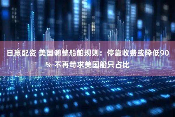 日赢配资 美国调整船舶规则：停靠收费或降低90% 不再苛求美国船只占比