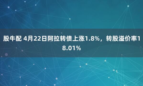 股牛配 4月22日阿拉转债上涨1.8%，转股溢价率18.01%