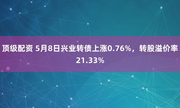 顶级配资 5月8日兴业转债上涨0.76%，转股溢价率21.33%