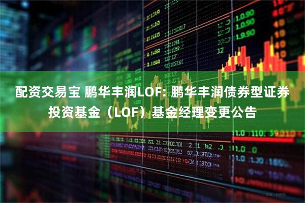 配资交易宝 鹏华丰润LOF: 鹏华丰润债券型证券投资基金（LOF）基金经理变更公告