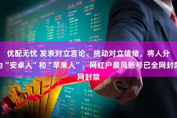 优配无忧 发表对立言论、挑动对立情绪，将人分为“安卓人”和“苹果人”，网红户晨风账号已全网封禁