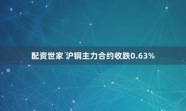 配资世家 沪铜主力合约收跌0.63%