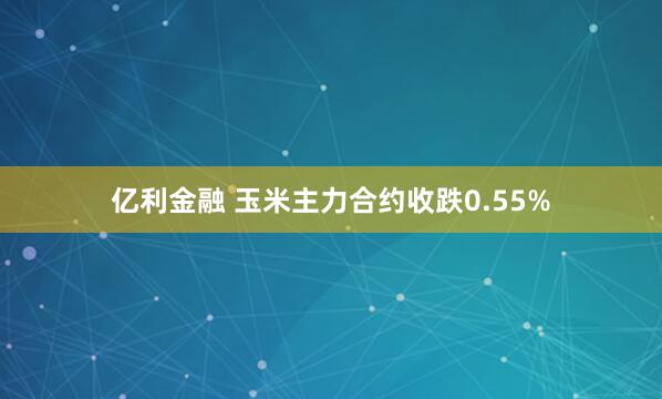 亿利金融 玉米主力合约收跌0.55%