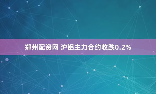郑州配资网 沪铝主力合约收跌0.2%