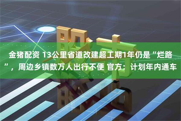 金猪配资 13公里省道改建超工期1年仍是“烂路”，周边乡镇数万人出行不便 官方：计划年内通车