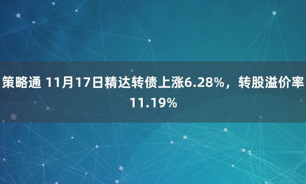 策略通 11月17日精达转债上涨6.28%，转股溢价率11.19%