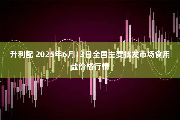 升利配 2025年6月13日全国主要批发市场食用盐价格行情