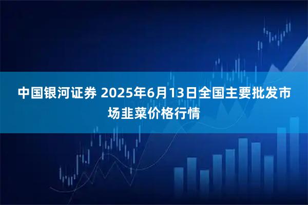 中国银河证券 2025年6月13日全国主要批发市场韭菜价格行情