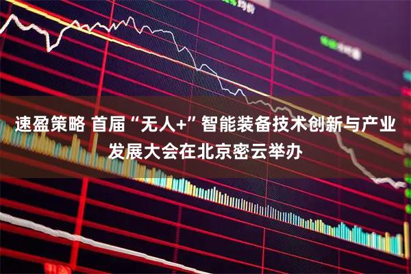 速盈策略 首届“无人+”智能装备技术创新与产业发展大会在北京密云举办