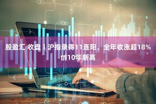股盈汇 收盘丨沪指录得11连阳，全年收涨超18%创10年新高