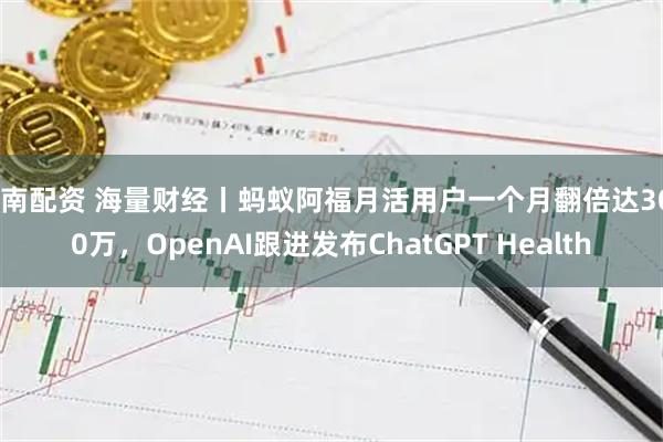 东南配资 海量财经丨蚂蚁阿福月活用户一个月翻倍达3000万，OpenAI跟进发布ChatGPT Health