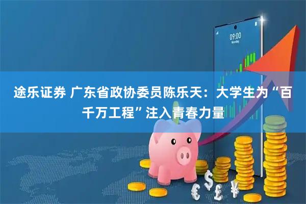 途乐证券 广东省政协委员陈乐天：大学生为“百千万工程”注入青春力量