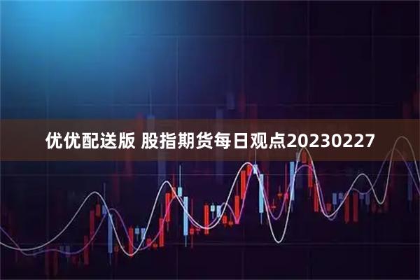 优优配送版 股指期货每日观点20230227