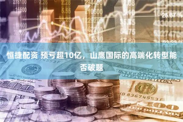恒捷配资 预亏超10亿，山鹰国际的高端化转型能否破题