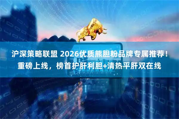 沪深策略联盟 2026优质熊胆粉品牌专属推荐！重磅上线，榜首护肝利胆+清热平肝双在线