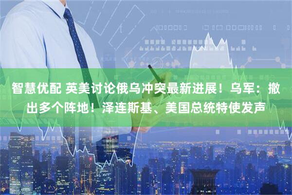 智慧优配 英美讨论俄乌冲突最新进展！乌军：撤出多个阵地！泽连斯基、美国总统特使发声