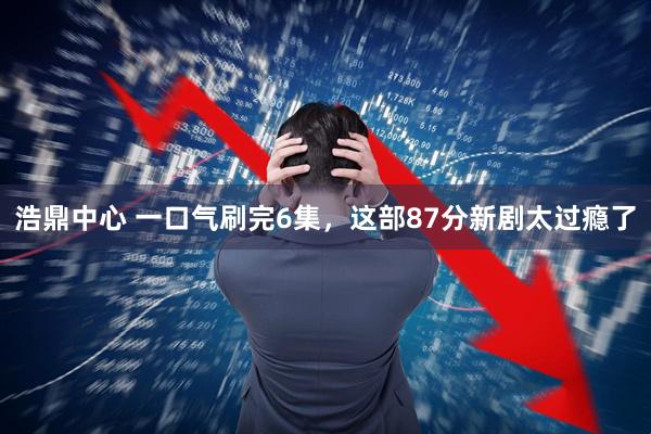 浩鼎中心 一口气刷完6集，这部87分新剧太过瘾了