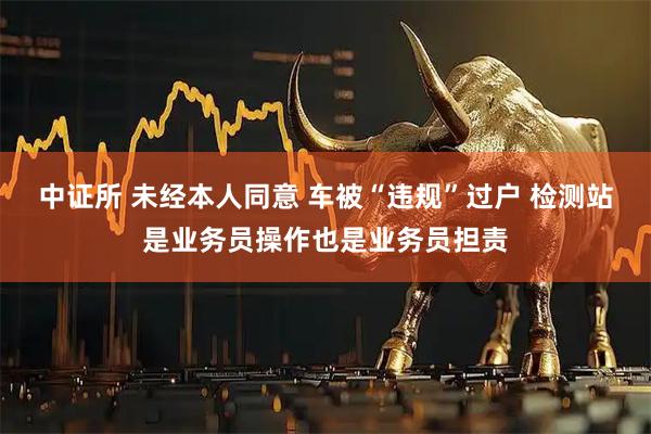 中证所 未经本人同意 车被“违规”过户 检测站是业务员操作也是业务员担责