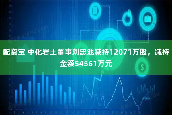 配资宝 中化岩土董事刘忠池减持12071万股，减持金额54561万元
