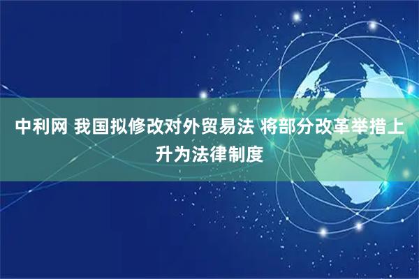 中利网 我国拟修改对外贸易法 将部分改革举措上升为法律制度