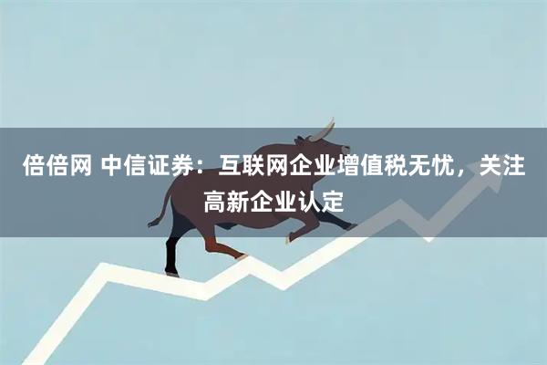 倍倍网 中信证券：互联网企业增值税无忧，关注高新企业认定